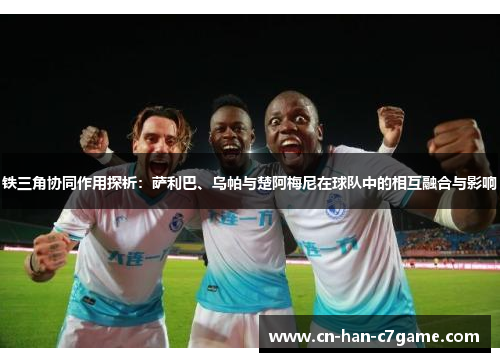 铁三角协同作用探析：萨利巴、乌帕与楚阿梅尼在球队中的相互融合与影响